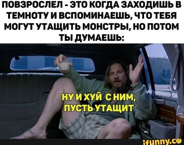 ПОВЗРОСЛЕЛ ЭТО КОГДА ЗАХОД
ТЕМНОТУ И ВСПОМИНАЕШЬ, ЧТО ТЕБЯ
МОГУТ УТАЩИТЬ МОНСТРЫ, НО ПОТОМ
ТЫ ДУМАЕШЬ: