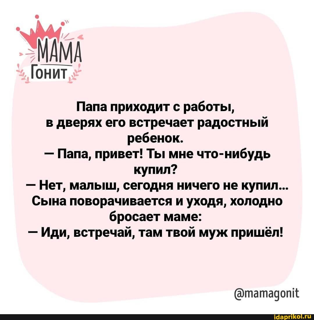 МАМА
Гонит
Папа приходит с работы, в дверях его встречает радостный ребенок.
- Папа, привет! Ты мне что-нибудь купил?
- Нет, малыш, сегодня ничего не купил...
Сына поворачивается и уходя, холодно бросает маме:
- Иди, встречай, там твой муж пришёл!
(@татадопк