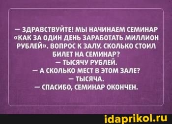 - ЗДРАВСТВУЙТЕ! МЫ НАЧИНАЕМ СЕМИНАР I
"КАК ЗА ОДИН ДЕНЬ ЗАРАБОТАТЬ МИЛЛИОН РУБЛЕЙ". ВОПРОС К ЗАЛУ. СКОЛЬКО СТОИЛ БИЛЕТ НА СЕМИНАР?
- ТЫСЯЧУ РУБЛЕЙ.
- А СКОЛЬКО МЕСТ В ЭТОМ ЗАЛЕ?
- ТЫСЯЧА.
- (ПАСИБО, СЕМИНАР ОКОНЧЕН.