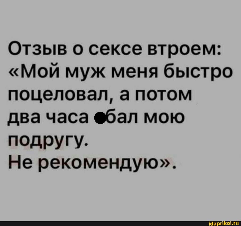 Отзыв о сексе втроем:
"Мой муж меня быстро поцеловал, а потом
два часа @бал мою подругу.
Не рекомендую".