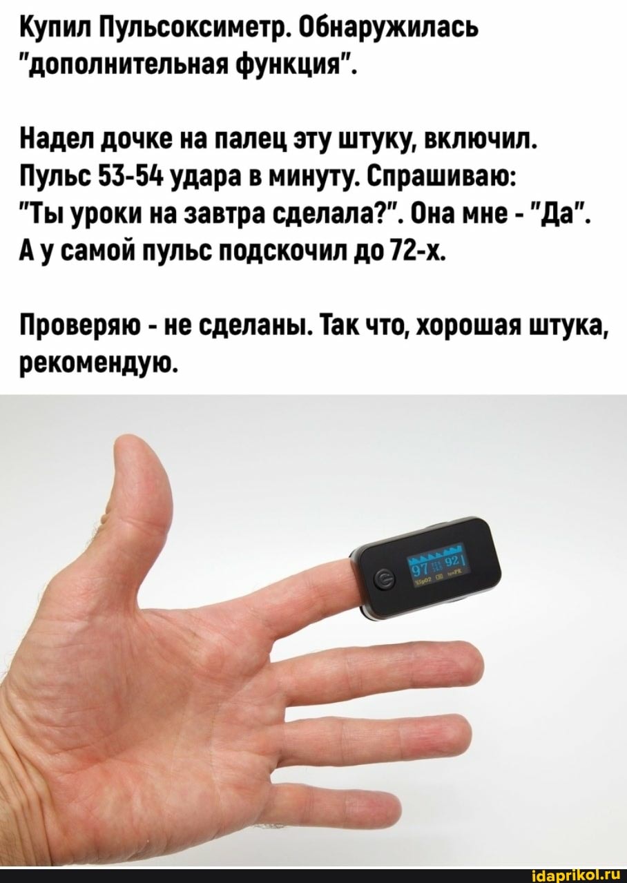 Купил Пульсоксиметр. Обнаружилась
"дополнительная функция".
Надел дочке на палец эту штуку, включил.
Пульс 53-54 удара в минуту. Спрашиваю:
"Ты уроки на завтра сделала?". Она мне - "Да".
Ау самой пульс подскочил до 72-х.
Проверяю - не сделаны. Так что, хорошая штука, рекомендую.