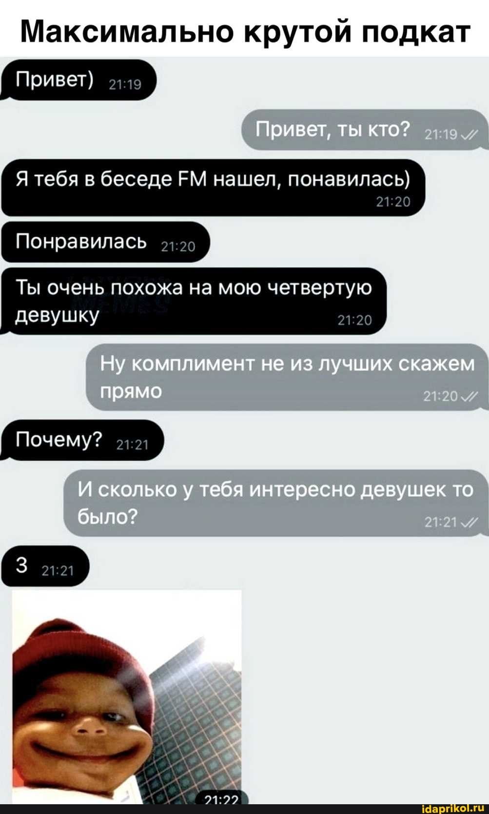 Максимально крутой подкат
' Привет)
Привет, ты кто?
Я тебя в беседе ЕМ нашел, понавилась}
Понравилась
Ты очень похожа на мою четвертую I
' девушку I
Ну комплимент не из лучших скажем прямо
Почему?
И сколько у тебя интересно девушек то было?