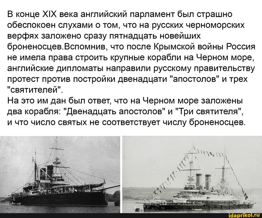В конце ХИХ века английский парламент был страшно обеспокоен слухами о том, что на русских черноморских верфях заложено сразу пятнадцать новейших броненосцев.Вспомнив, что после Крымской войны Россия не имела права строить крупные корабли на Черном море, английские дипломаты направили русскому правительству протест против постройки двенадцати "апостолов" и трех
"святителей".
На это им дан был ответ, что на Черном море заложены два корабля: "Двенадцать апостолов" и "Три святителя",
и что число святых не соответствует числу броненосцев.