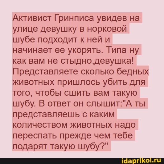Активист Гринписа увидев на улице девушку в норковой шубе подходит к ней и начинает ее укорять. Типа ну как вам не стыдно, девушка!
Представляете сколько бедных животных пришлось убить для того, чтобы сшить вам такую шубу. В ответ он ты представляешь с каким количеством животных надо переспать прежде чем тебе подарят такую шубу?"