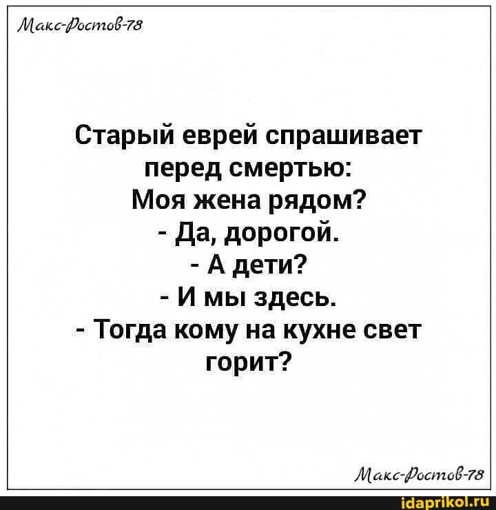 ЛМакс-Достов-78
Старый еврей спрашивает перед смертью:
Моя жена рядом?
- Да, дорогой.
-А дети?
- мы здесь.
- Тогда кому на кухне свет горит?
ЛМакс-Фостов-78.