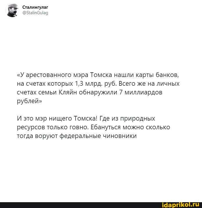 Сталингулаг
@айб ад
"У арестованного мэра Томска нашли карты банков, на счетах которых 1,3 млрд. руб. Всего же на личных счетах семьи Кляйн обнаружили 7 миллиардов рублей"
И это мэр нищего Томска! Где из природных ресурсов только говно. Ебануться можно сколько тогда воруют федеральные чиновники