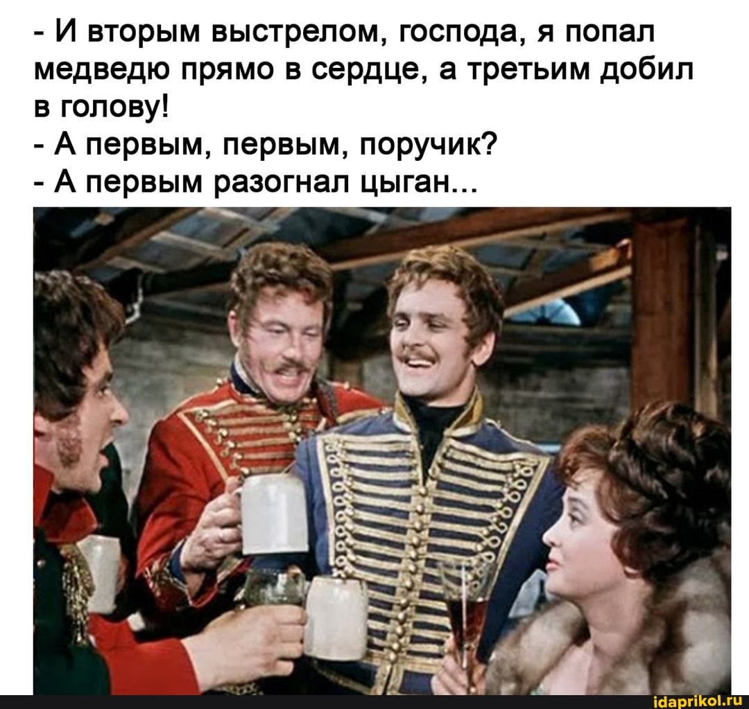 - И вторым выстрелом, господа, я попал медведю прямо в сердце, а третьим добил
в голову!
- А первым, первым, поручик?
- А первым разогнал цыган...