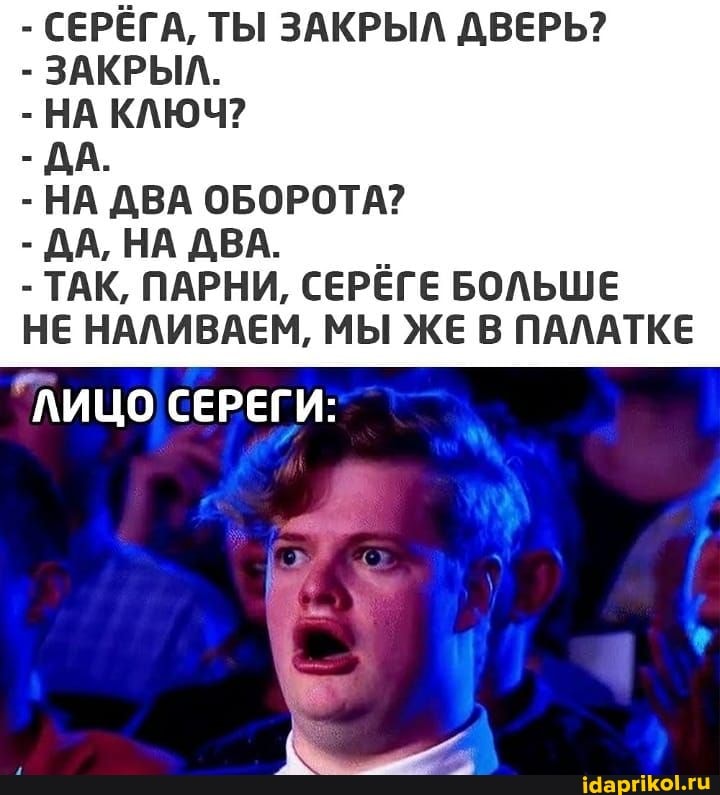 - СЕРЁГА, ТЫ ЗАКРЫЛ ДВЕРЬ?
- ЗАКРЫЛ.
- НА КЛЮЧ?
- ДА.
- НА ДВА ОБОРОТА?
- ДА, НА ДВА.
- ТАК, ПАРНИ, СЕРЁГЕ БОЛЬШЕ
НЕ НАЛИВАЕМ, МЫ ЖЕ В ПАЛАТКЕ
"ЛИЦО СЕРЕГИ: