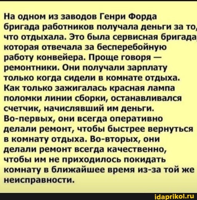 На одном из заводов Генри Форда
бригада работников получала деньги за то, что отдыхала. Это была сервисная бригада которая отвечала за бесперебойную работу конвейера. Проще говоря - ремонтники. Они получали зарплату только когда сидели в комнате отдыха.
Как только зажигалась красная лампа поломки линии сборки, останавливался счетчик, начислявший им деньги.
Во-первых, они всегда оперативно делали ремонт, чтобы быстрее вернуться в комнату отдыха. Во-вторых, они
делали ремонт всегда качественно, чтобы им не приходилось покидать комнату в ближайшее время из-за той же неисправности.