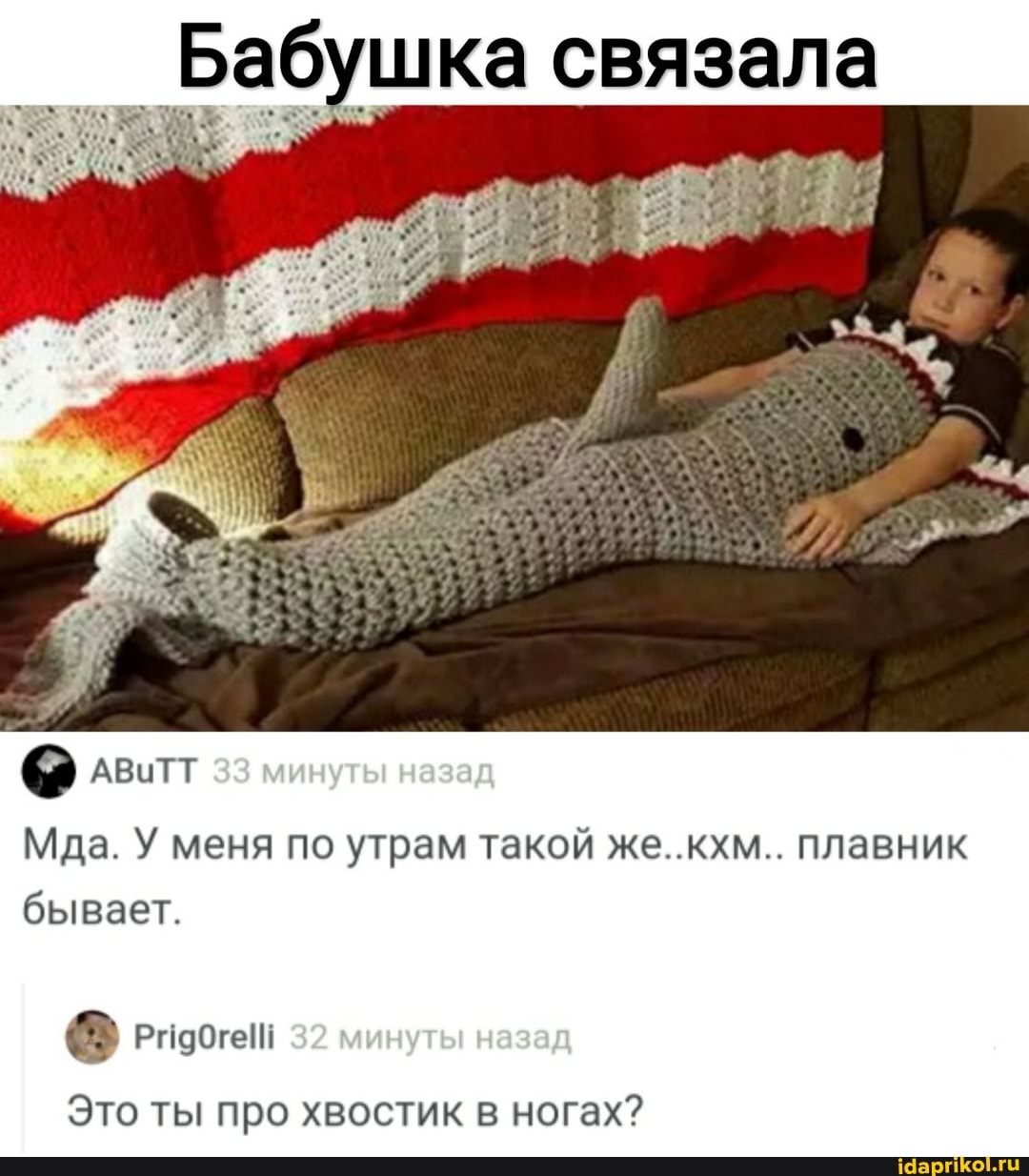 I Бабушка связала
о,,
I) АВИТТ 33 минуты назад
Мда. У меня по утрам такой же..кхм.. плавник бывает.
РНОбгей 32 минуты назад
Это ты про хвостик в ногах?