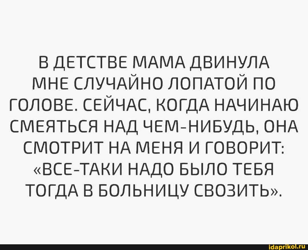 В ДЕТСТВЕ МАМА ДВИНУЛА МНЕ СЛУЧАЙНО ЛОПАТОЙ ПО ГОЛОВЕ. СЕЙЧАС, КОГДА НАЧИНАЮ СМЕЯТЬСЯ НАД ЧЕМ-НИБУДЬ, ОНА СМОТРИТ НА МЕНЯ И ГОВОРИТ:
"ВСЕ-ТАКИ НАДО БЫЛО ТЕБЯ ТОГДА В БОЛЬНИЦУ СВОЗИТЬ".