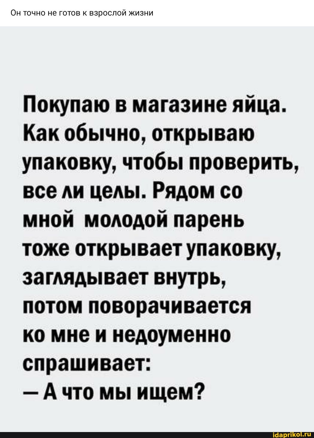 Он точно не готов к взрослой жизни
Покупаю в магазине яйца.
Как обычно, открываю упаковку, чтобы проверить, все ли целы. Рядом со мной молодой парень тоже открывает упаковку, заглядывает внутрь, потом поворачивается
ко мне и недоуменно спрашивает:
- что мы ищем?