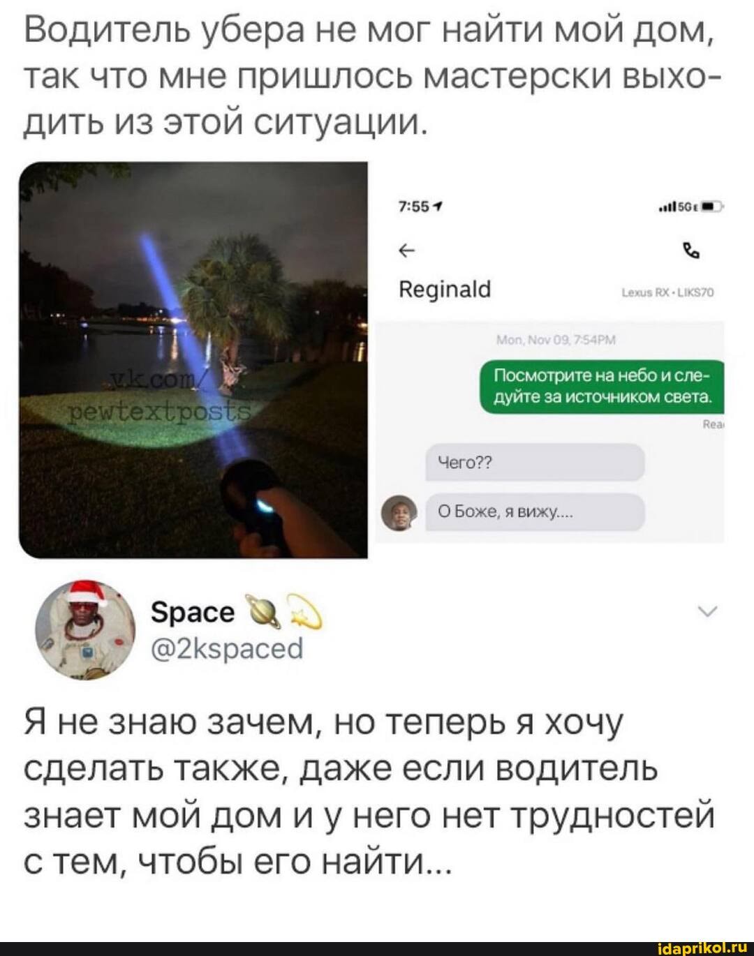 Водитель убера не мог найти мой дом, так что мне пришлось мастерски выхо- дить из этой ситуации.
Посмотрите на небо и сле- дуйте за источником света.
Чего??
Боже, вижу...
расе
@2Кзрасеа
Я не знаю зачем, но теперь я хочу сделать также, даже если водитель
знает мой дом иу него нет трудностей с тем, чтобы его найти...
