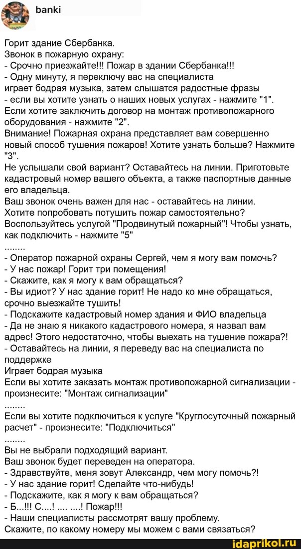 Горит здание Сбербанка.
Звонок в пожарную охрану:
- Срочно приезжайте!!! Пожар в здании Сбербанка!!!
- Одну минуту, я переключу вас на специалиста
играет бодрая музыка, затем слышатся радостные фразы
- если вы хотите узнать о наших новых услугах - нажмите "1".
Если хотите заключить договор на монтаж противопожарного оборудования - нажмите "2".
Внимание! Пожарная охрана представляет вам совершенно новый способ тушения пожаров! Хотите узнать больше? Нажмите
"3".
Не услышали свой вариант? Оставайтесь на линии. Приготовьте кадастровый номер вашего обекта, а также паспортные данные его владельца.
Ваш звонок очень важен для нас - оставайтесь на линии.
Хотите попробовать потушить пожар самостоятельно?
Воспользуйтесь услугой "Продвинутый пожарный"! Чтобы узнать, как подключить - нажмите "5"
- Оператор пожарной охраны Сергей, чем я могу вам помочь?
- У нас пожар! Горит три помещения!
- Скажите, как я могу к вам обращаться?
- Вы идиот? У нас здание горит! Не надо ко мне обращаться, срочно выезжайте тушить!
- Подскажите кадастровый номер здания и ФИО владельца
- Да не знаю я никакого кадастрового номера, я назвал вам адрес! Этого недостаточно, чтобы выехать на тушение пожара?!
- Оставайтесь на линии, я переведу вас на специалиста по поддержке
Играет бодрая музыка
Если вы хотите заказать монтаж противопожарной сигнализации - произнесите: "Монтаж сигнализации"
Если вы хотите подключиться к услуге "Круглосуточный пожарный расчет" - произнесите: "Подключиться"
Вы не выбрали подходящий вариант.
Ваш звонок будет переведен на оператора.
- Здравствуйте, меня зовут Александр, чем могу помочь?!
- У нас здание горит! Сделайте что-нибудь!
- Подскажите, как я могу к вам обращаться?
- Б... С... Пожар!!!
- Наши специалисты рассмотрят вашу проблему.
Скажите, по какому номеру мы можем с вами связаться?