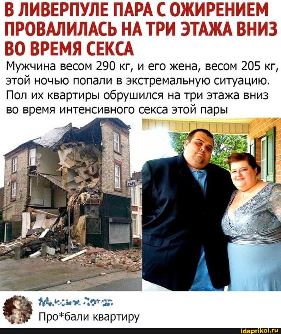 В ЛИВЕРПУЛЕ ПАРА С ОЖИРЕНИЕМ ПРОВАЛИЛАСЬ НАТРИ ЭТАЖА ВНИЗ ВО ВРЕМЯ СЕКСА
Мужчина весом 290 кг, и его жена, весом 205 кг, этой ночью попали в экстремальную ситуацию.
Пол их квартиры обрушился на три этажа вниз во время интенсивного секса этой пары
Про*бали квартиру