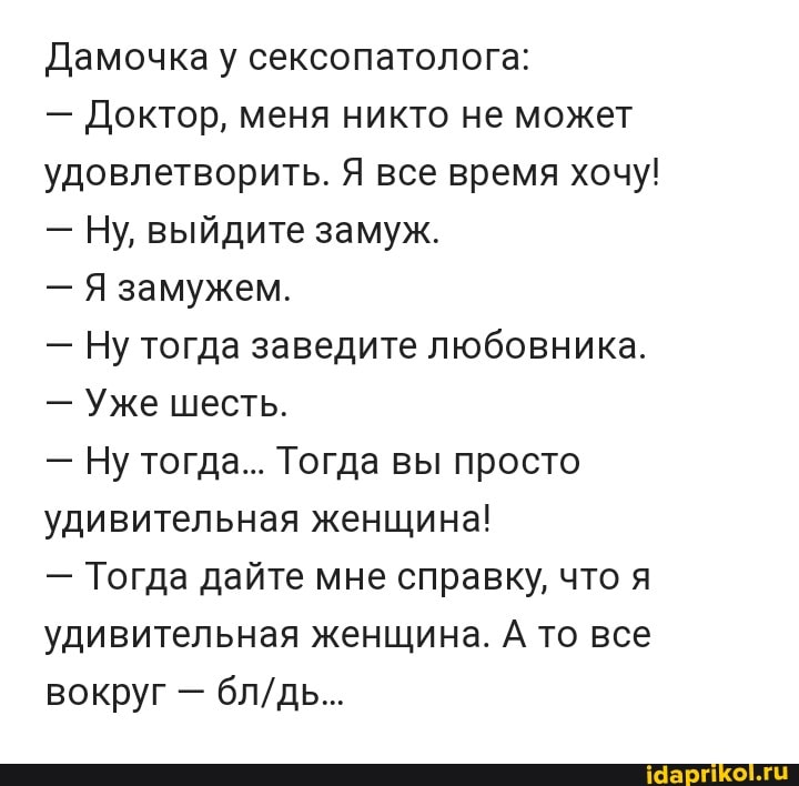 Дамочка у сексопатолога:
- Доктор, меня никто не может удовлетворить. Я все время хочу!
- Ну, выйдите замуж.
- Я замужем.
- Ну тогда заведите любовника.
- Уже шесть.
- Ну тогда... Тогда вы просто удивительная женщина!
- Тогда дайте мне справку, что я удивительная женщина. А то все вокруг -