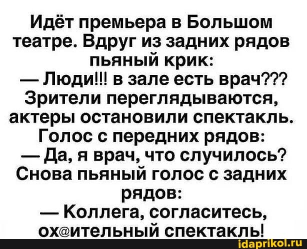 Идёт премьера в Большом театре. Вдруг из задних рядов пьяный крик:
- Люди!! в зале есть врач???
Зрители переглядываются, актеры остановили спектакль.
Голос с передних рядов:
- Да, я врач, что случилось?
Снова пьяный голос с задних рядов:
- Коллега, согласитесь, охсительный спектаклы!
