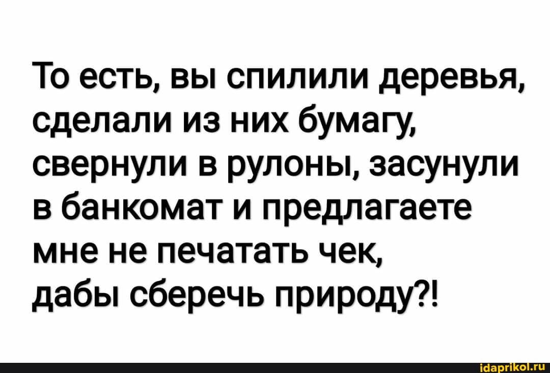 То есть, вы спилили деревья, сделали из них бумагу, свернули в рулоны, засунули в банкомат и предлагаете мне не печатать чек,
дабы сберечь природу?!