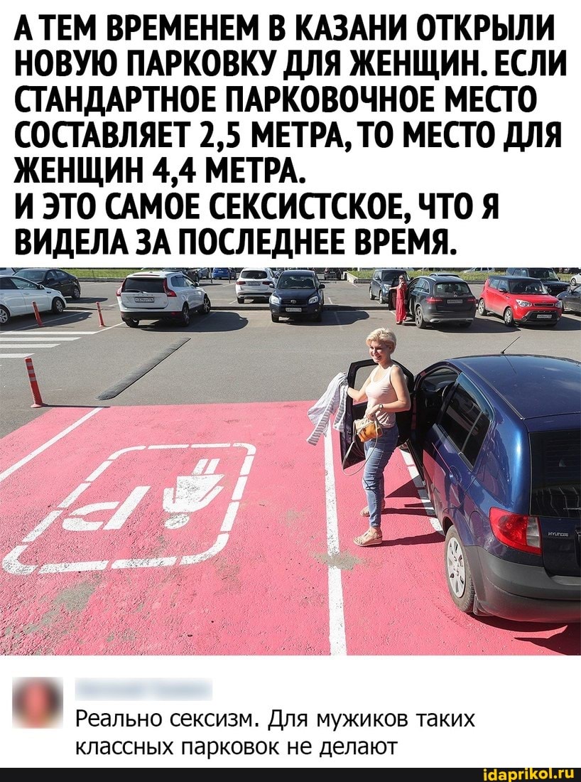 АТЕМ ВРЕМЕНЕМ В КАЗАНИ ОТКРЫЛИ НОВУЮ ПАРКОВКУ ДЛЯ ЖЕНЩИН. ЕСЛИ СТАНДАРТНОЕ ПАРКОВОЧНОЕ МЕСТО СОСТАВЛЯЕТ 2,5 МЕТРА, ТО МЕСТО ДЛЯ ЖЕНЩИН 4,4 МЕТРА.
И ЭТО САМОЕ СЕКСИСТСКОЕ, ЧТО Я ВИДЕЛА ЗА ПОСЛЕДНЕЕ ВРЕМЯ.
Реально сексизм. Для мужиков таких классных парковок не делают