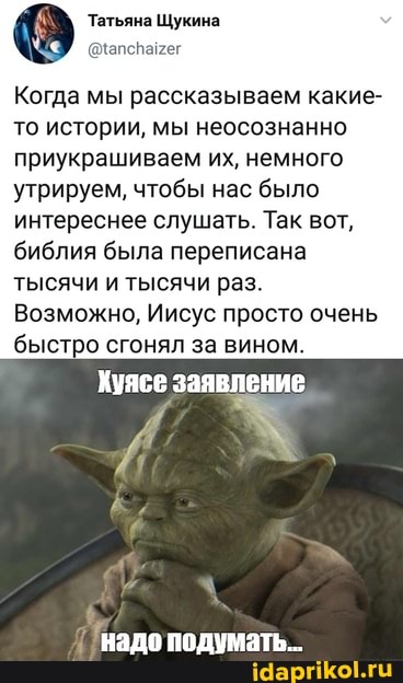 Татьяна Щукина
Когда мы рассказываем какие- то истории, мы неосознанно приукрашиваем их, немного
утрируем, чтобы нас было интереснее слушать. Так вот, библия была переписана тысячи и тысячи раз.
Возможно, Иисус просто очень быстро сгонял за вином.
Хуясе заявление
надо подумать.