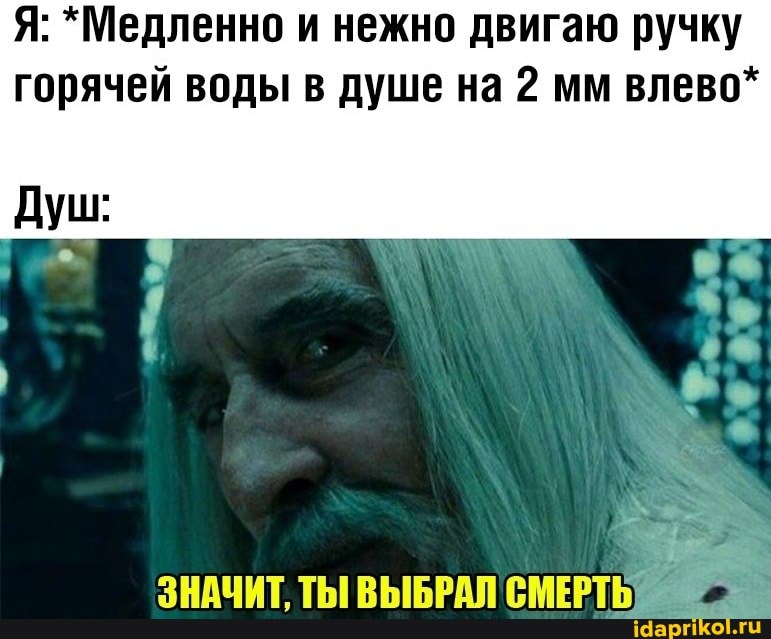 Я: *Медленно и нежно двигаю ручку
горячей воды в душе на 2 мм влево*
Душ:
ЗНАЧИТ, ТЫ ВЫБРАЛ СМЕРТЬ
