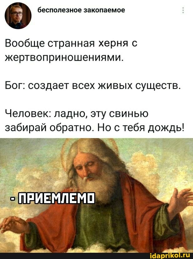 бесполезное закопаемое
Вообще странная херня с жертвоприношениями.
Бог: создает всех живых существ.
Человек: ладно, эту свинью забирай обратно. Но с тебя дождь!
ПРИЕМЛЕМО