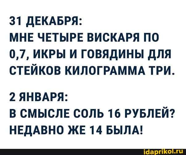 31 ДЕКАБРЯ:
МНЕ ЧЕТЫРЕ ВИСКАРЯ ПО
0,7, ИКРЫ И ГОВЯДИНЫ ДЛЯ СТЕЙКОВ КИЛОГРАММА ТРИ.
2 ЯНВАРЯ:
В СМЫСЛЕ СОЛЬ 16 РУБЛЕЙ?
НЕДАВНО ЖЕ 14 БЫЛА!