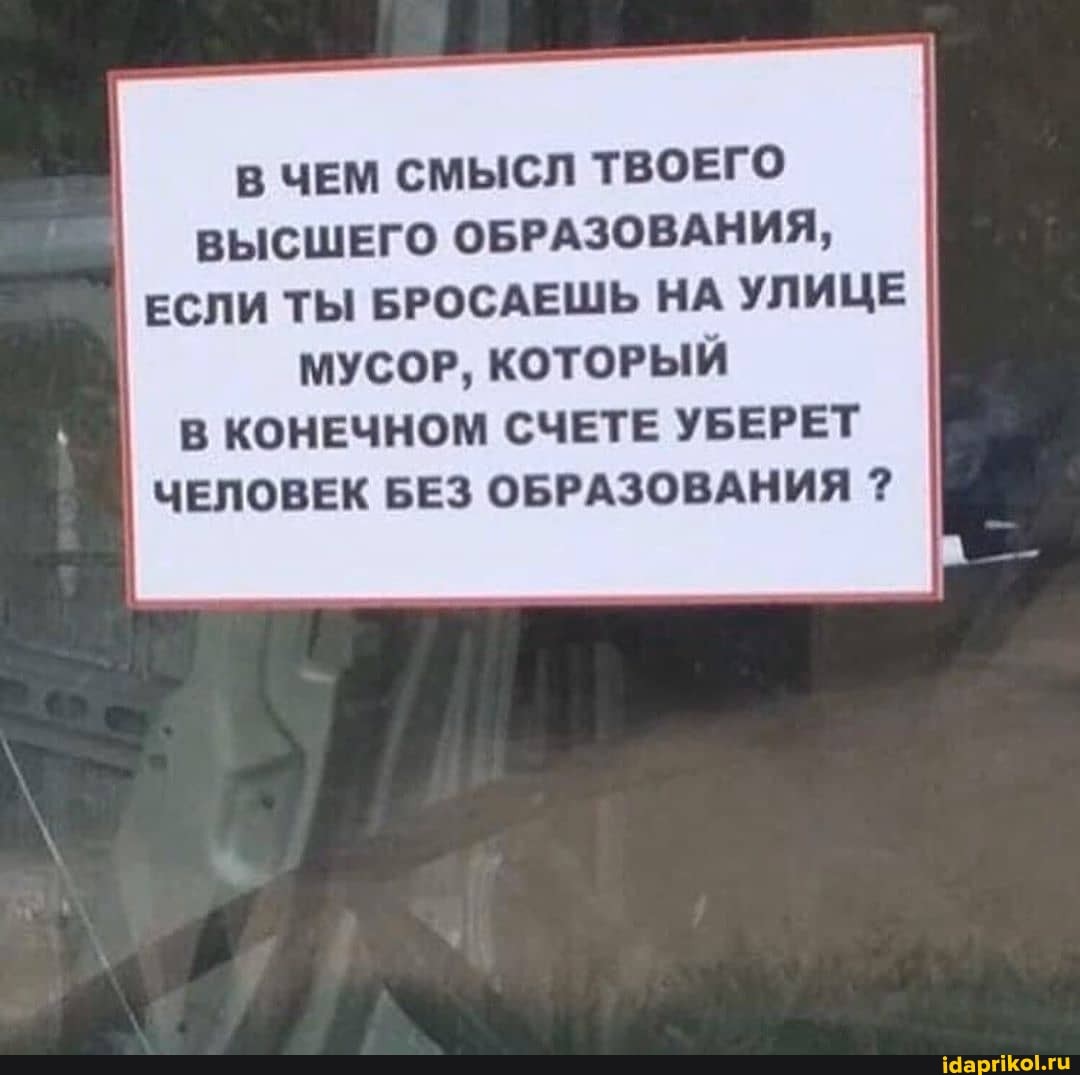 В ЧЕМ СМЫСЛ ТВОЕГО
ВЫСШЕГО ОБРАЗОВАНИЯ,
I ЕСЛИ ТЫ БРОСАЕШЬ НА УЛИЦЕ
МУСОР, КОТОРЫЙ
В КОНЕЧНОМ СЧЕТЕ УБЕРЕТ
I
ЧЕЛОВЕК БЕЗ ОБРАЗОВАНИЯ