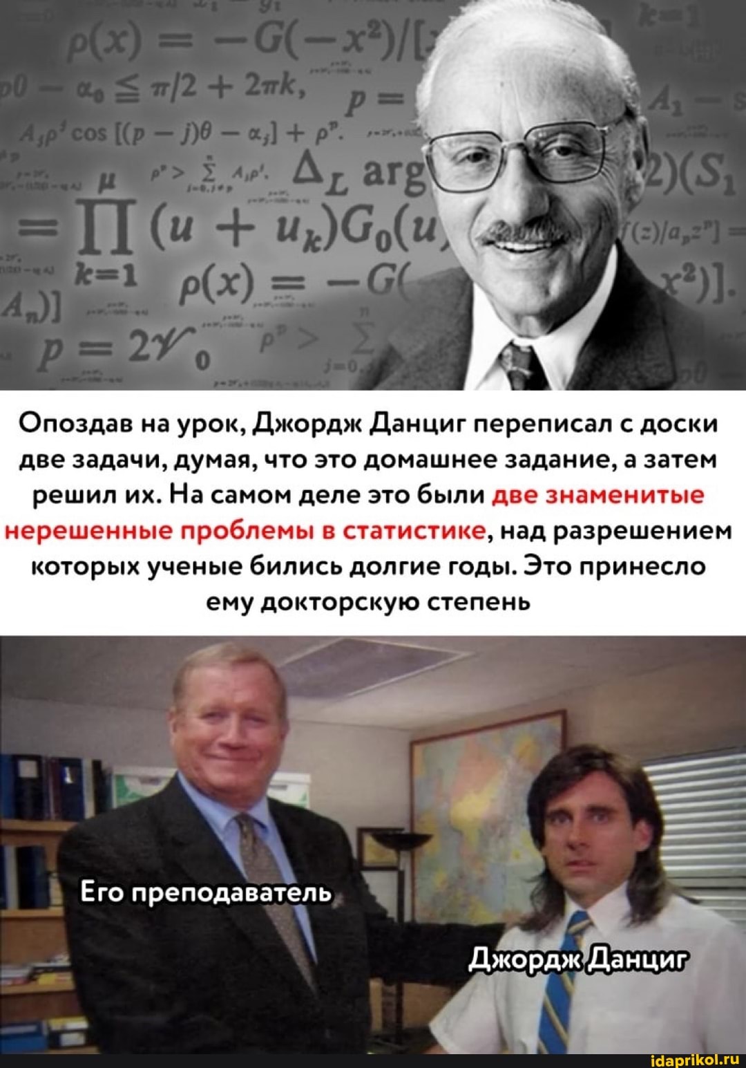 Опоздав на урок, Джордж Данциг переписал с доски две задачи, думая, что это домашнее задание, а затем решил их. На самом деле это были две знаменитые
нерешенные проблемы в статистике, над разрешением которых ученые бились долгие годы. Это принесло ему докторскую степень
Его преподаватель
Джордж Данциг