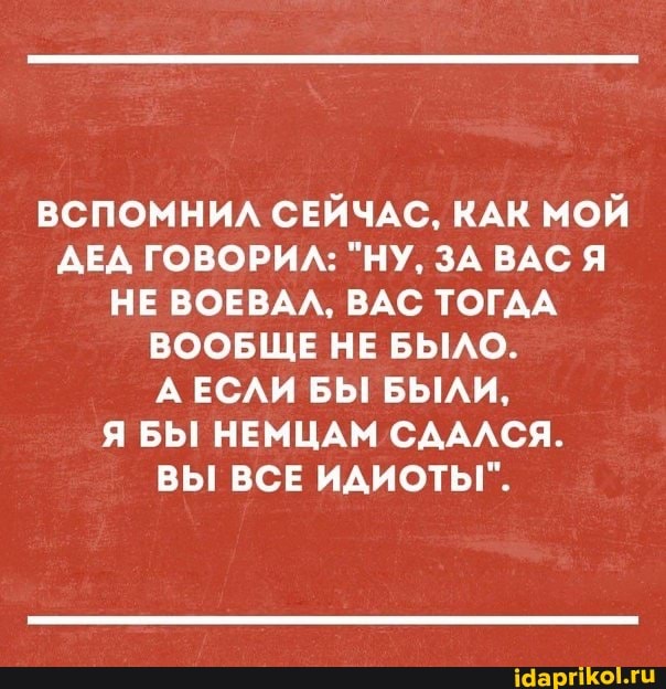 ВСПОМНИЛ СЕЙЧАС, КАК МОЙ ДЕД ГОВОРИЛ: "НУ, ЗА ВАС Я НЕ ВОЕВАЛ, ВАС ТОГДА ВООБЩЕ НЕ БЫЛО.
АЕСЛИ БЫ БЫЛИ,
Я БЫ НЕМЦАМ СДАЛСЯ.
ВЫ ВСЕ ИДИОТЫ".