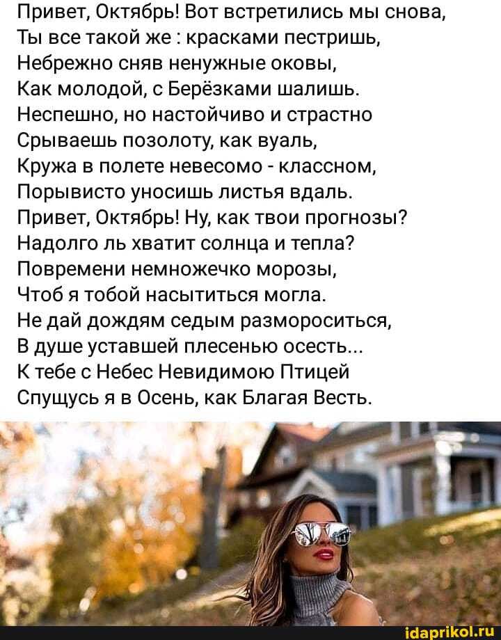 Привет, Октябрь! Вот встретились мы снова,
Ты все такой же : красками пестришь,
Небрежно сняв ненужные оковы,
Как молодой, с Берёзками шалишь.
Неспешно, но настойчиво и страстно
Срываешь позолоту, как вуаль,
Кружа в полете невесомо - классном,
Порывисто уносишь листья вдаль.
Привет, Октябрь! Ну, как твои прогнозы?
Надолго ль хватит солнца и тепла?
Повремени немножечко морозы,
Чтоб я тобой насытиться могла.
Не дай дождям седым размороситься,
В душе уставшей плесенью осесть...
К тебе с Небес Невидимою Птицей
Спущусь я в Осень, как Благая Весть.