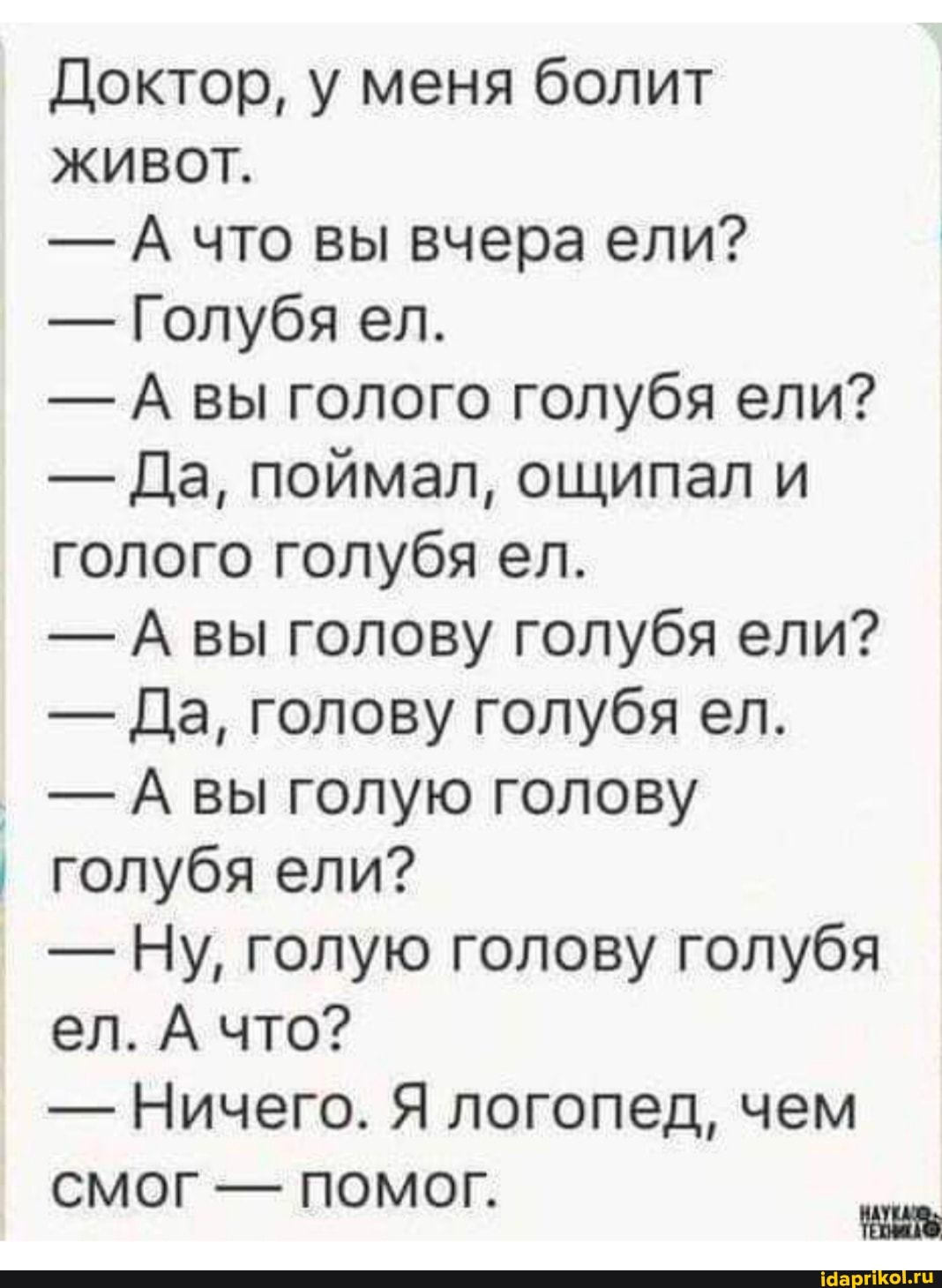 Доктор, у меня болит
ЖИВОТ.
- А что вы вчера ели?
- Голубя ел.
- А вы голого голубя ели?
- Да, поймал, ощипал и голого голубя ел.
- А вы голову голубя ели?
- Да, голову голубя ел.
- А вы голую голову голубя ели?
- Ну, голую голову голубя ел. А что?
- Ничего. Я логопед, чем
СМОГ - помоГ.