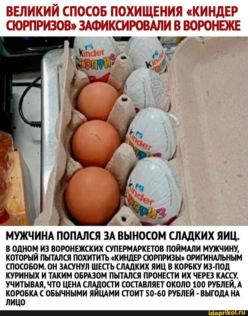 ВЕЛИКИЙ СПОСОБ ПОХИЩЕНИЯ "КИНДЕР СЮРПРИЗОВ" ЗАФИКСИРОВАЛИ В ВОРОНЕЖЕ
МУЖЧИНА ПОПАЛСЯ ЗА ВЫНОСОМ СЛАДКИХ ЯИЦ.
В ОДНОМ ИЗ ВОРОНЕЖСКИХ СУПЕРМАРКЕТОВ ПОЙМАЛИ МУЖЧИНУ,
КОТОРЫЙ ПЫТАЛСЯ ПОХИТИТЬ "КИНДЕР СЮРПРИЗЫ" ОРИГИНАЛЬНЫМ СПОСОБОМ. ОН ЗАСУНУЛ ШЕСТЬ СЛАДКИХ ЯИЦ В КОРБКУ ИЗ-ПОД КУРИНЫХ И ТАКИМ ОБРАЗОМ ПЫТАЛСЯ ПРОНЕСТИ ИХ ЧЕРЕЗ КАССУ.
УЧИТЫВАЯ, ЧТО ЦЕНА СЛАДОСТИ СОСТАВЛЯЕТ ОКОЛО 100 РУБЛЕЙ, А КОРОБКА С ОБЫЧНЫМИ ЯЙЦАМИ СТОИТ 50-60 РУБЛЕЙ - ВЫГОДА НА ЛИЦО
