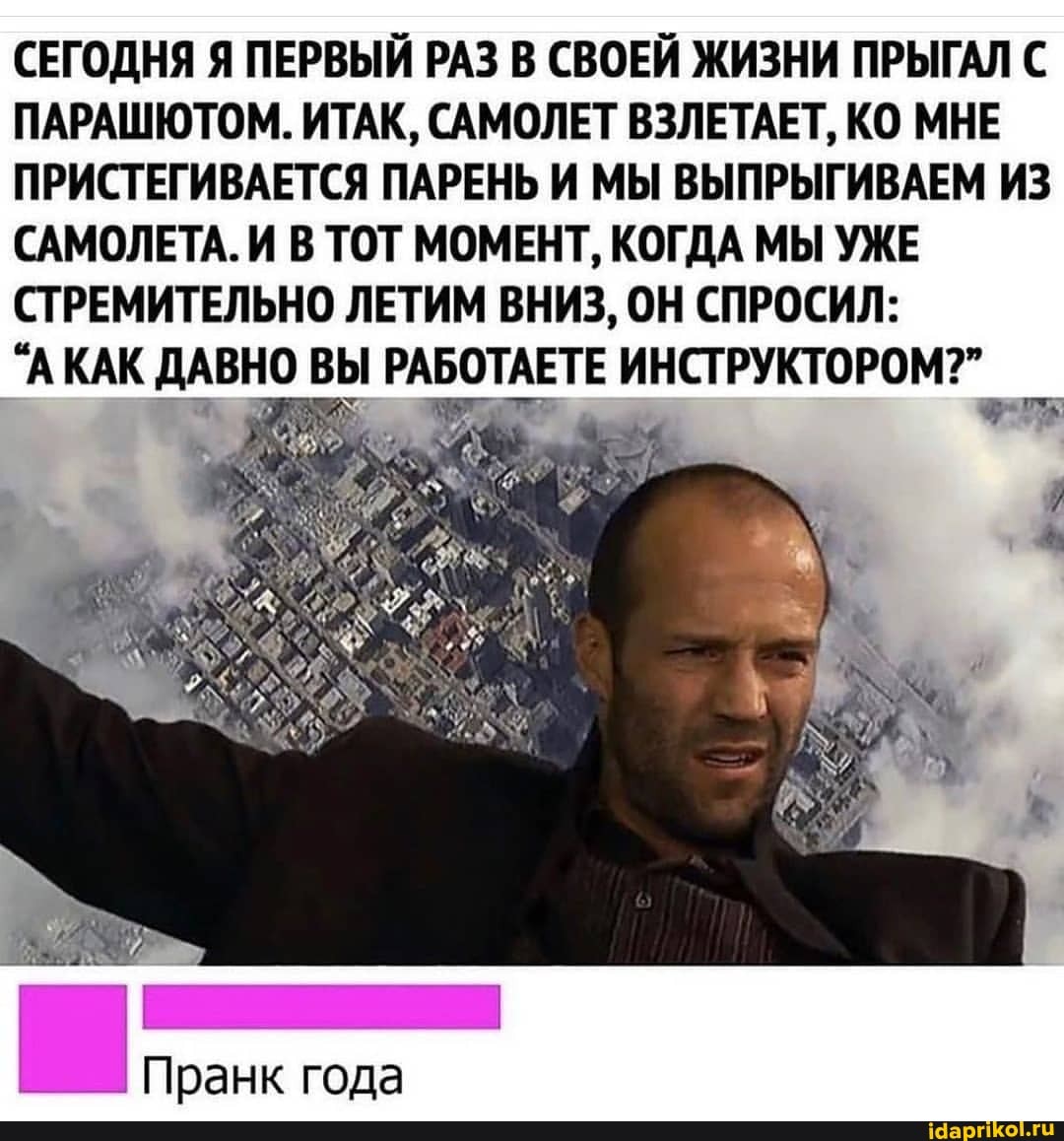 СЕГОДНЯ Я ПЕРВЫЙ РАЗ В СВОЕЙ ЖИЗНИ ПРЫГАЛ С ПАРАШЮТОМ. ИТАК, САМОЛЕТ ВЗЛЕТАЕТ, КО МНЕ ПРИСТЕГИВАЕТСЯ ПАРЕНЬ И МЫ ВЫПРЫГИВАЕМ ИЗ САМОЛЕТА.И В ТОТ МОМЕНТ, КОГДА МЫ УЖЕ СТРЕМИТЕЛЬНО ЛЕТИМ ВНИЗ, ОН СПРОСИЛ: I
'АКАК ДАВНО ВЫ РАБОТАЕТЕ ИНСТ
Пранк года