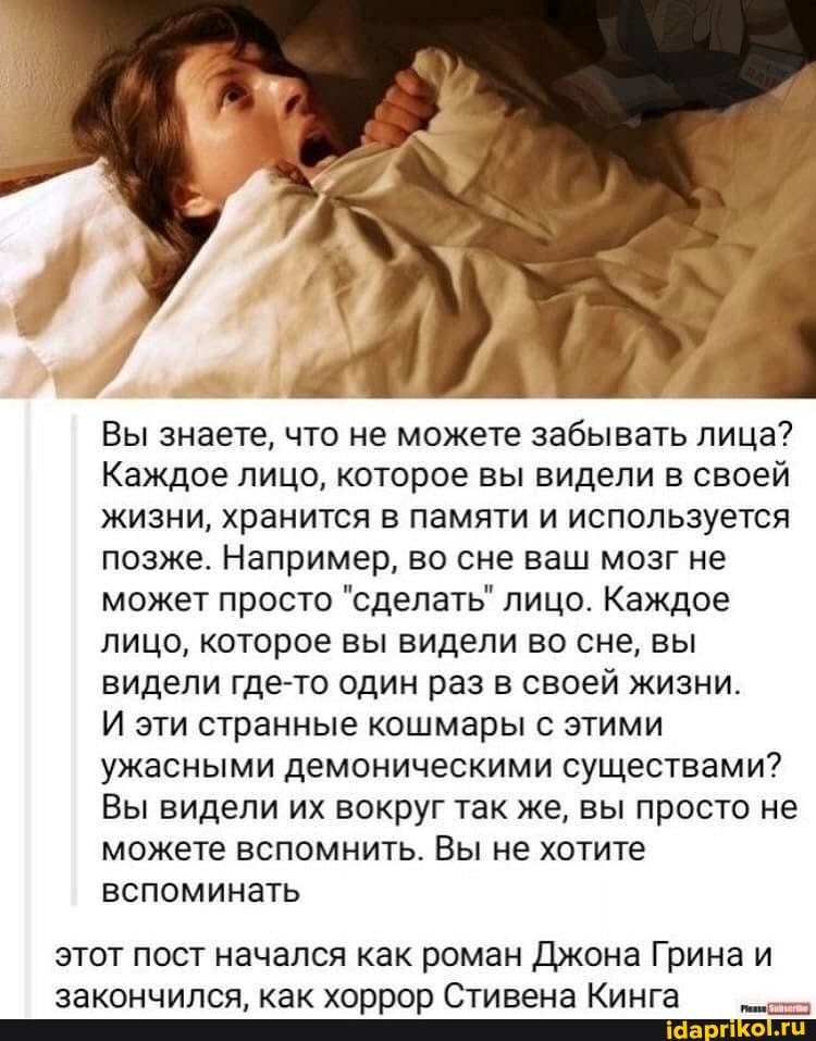 Вы знаете, что не можете забывать лица?
Каждое лицо, которое вы видели в своей жизни, хранится в памяти и используется позже. Например, во сне ваш мозг не может просто "сделать" лицо. Каждое лицо, которое вы видели во сне, вы видели где-то один раз в своей жизни.
И эти странные кошмары с этими ужасными демоническими существами?
Вы видели их вокруг так же, вы просто не можете вспомнить. Вы не хотите вспоминать
этот пост начался как роман Джона Грина