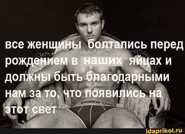 все женщины болтались перед рождением в наших яйцах и должны быть благодарными нам за то, что появились на этот свет