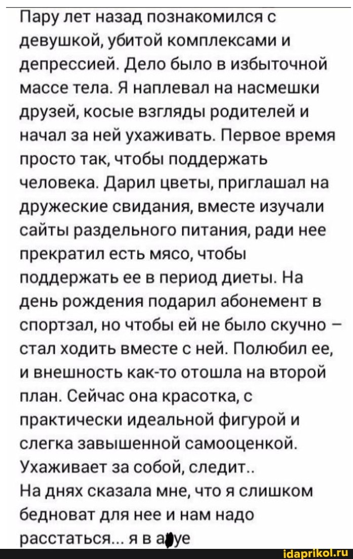 Пару лет назад познакомился с девушкой, убитой комплексами и депрессией. Дело было в избыточной массе тела. Я наплевал на насмешки друзей, косые взгляды родителей и начал за ней ухаживать. Первое время просто так, чтобы поддержать человека. Дарил цветы, приглашал на дружеские свидания, вместе изучали сайты раздельного питания, ради нее прекратил есть мясо, чтобы поддержать ее в период диеты. На день рождения подарил абонемент в спортзал, но чтобы ей не было скучно стал ходить вместе с ней. Полюбил ее, и внешность как-то отошла на второй план. Сейчас она красотка, с практически идеальной фигурой и слегка завышенной самооценкой.
Ухаживает за собой, следит..
На днях сказала мне, что я слишком бедноват для нее и нам надо расстаться... я в афуе