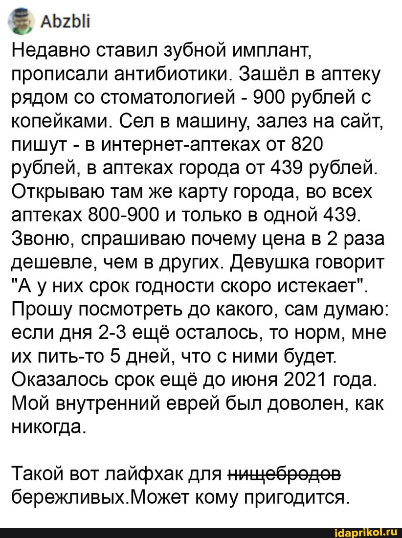 Недавно ставил зубной имплант, прописали антибиотики. Зашёл в аптеку рядом со стоматологией - 900 рублей с копейками. Сел в машину, залез на сайт, пишут -в в интернет-аптеках от 820 рублей, в аптеках города от 439 рублей.
Открываю там же карту города, во всех аптеках 800-900 и только в одной 439.
Звоню, спрашиваю почему цена в 2 раза дешевле, чем в других. Девушка говорит
"А них срок годности скоро истекает".
Прошу посмотреть до какого, сам думаю: если дня 2-3 ещё осталось, то норм, мне их пить-то 5 дней, что с ними будет.
Оказалось срок ещё до июня 2021 года.
Мой внутренний еврей был доволен, как никогда.
Такой вот лай для ницебредев
бережливых.Может кому пригодится.