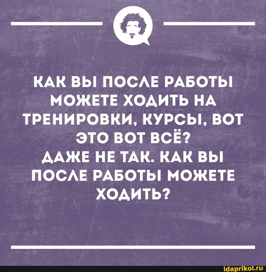 КАК ВЫ! ПОСЛЕ РАБОТЫ!
МОЖЕТЕ ХОДИТЬ НА ТРЕНИРОВКИ, КУРСЫ, ВОТ ЭТО ВОТ ВСЁ?
ДАЖЕ НЕ ТАК. КАК ВЫ ПОСЛЕ РАБОТЫ МОЖЕТЕ ХОДИТЬ?