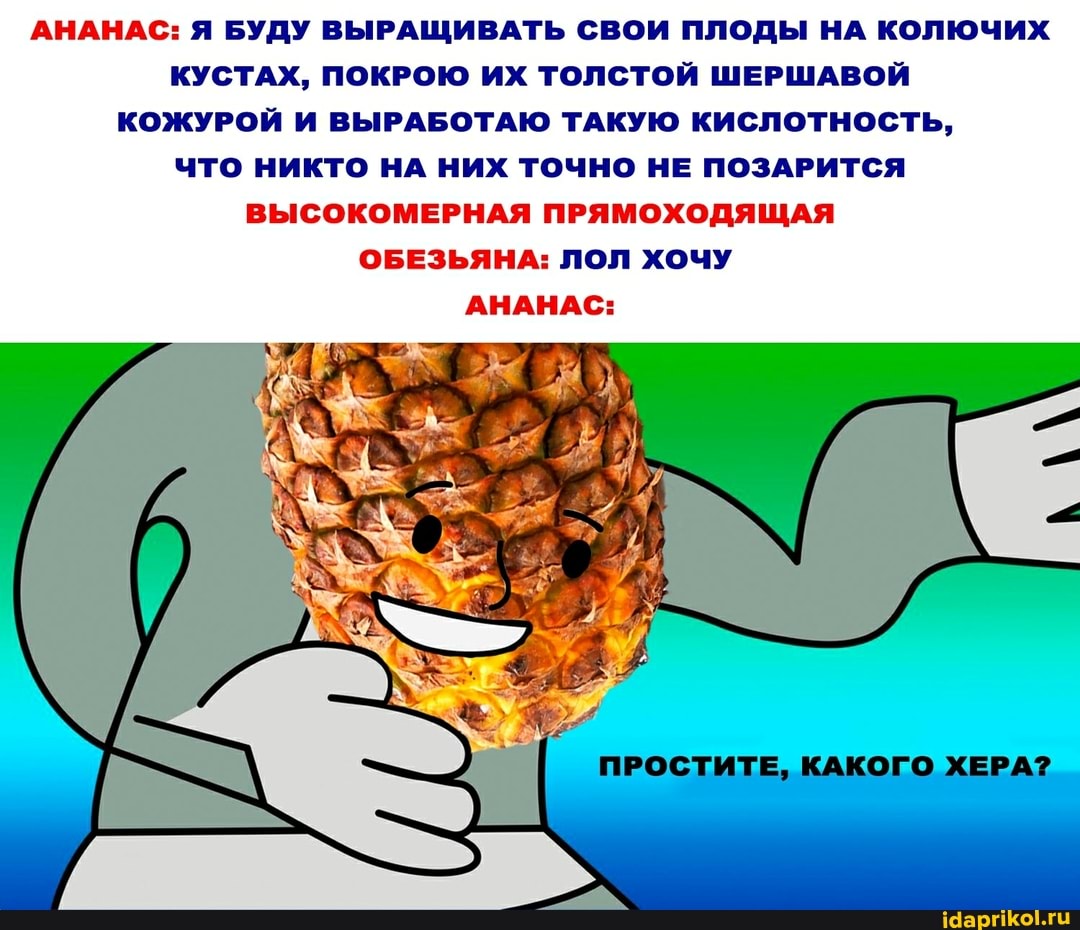 АНАНАС: Я БУДУ ВЫРАЩИВАТЬ СВОИ ПЛОДЫ НА КОЛЮЧИХ КУСТАХ, ПОКРОЮ ИХ ТОЛСТОЙ ШЕРШАВОЙ КОЖУРОЙ И ВЫРАБОТАЮ ТАКУЮ КИСЛОТНОСТЬ,
ЧТО НИКТО НА НИХ ТОЧНО НЕ ПОЗАРИТСЯ ВЫСОКОМЕРНАЯ ПРЯМОХОДЯЩАЯ ОБЕЗЬЯНА: ЛОЛ ХОЧУ АНАНАС:
ПРОСТИТЕ, КАКОГО ХЕРА?