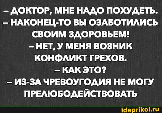ДОКТОР, МНЕ НАДО ПОХУДЕТЬ.
- НАКОНЕЦ-ТО ВЫ ОЗАБОТИЛИСЬ СВОИМ ЗДОРОВЬЕМ!
НЕТ, У МЕНЯ ВОЗНИК КОНФЛИКТ ГРЕХОВ.
- КАК ЭТО?
- ИЗ-ЗА ЧРЕВОУГОДИЯ НЕ МОГУ ПРЕЛЮБОДЕЙСТВОВАТЬ