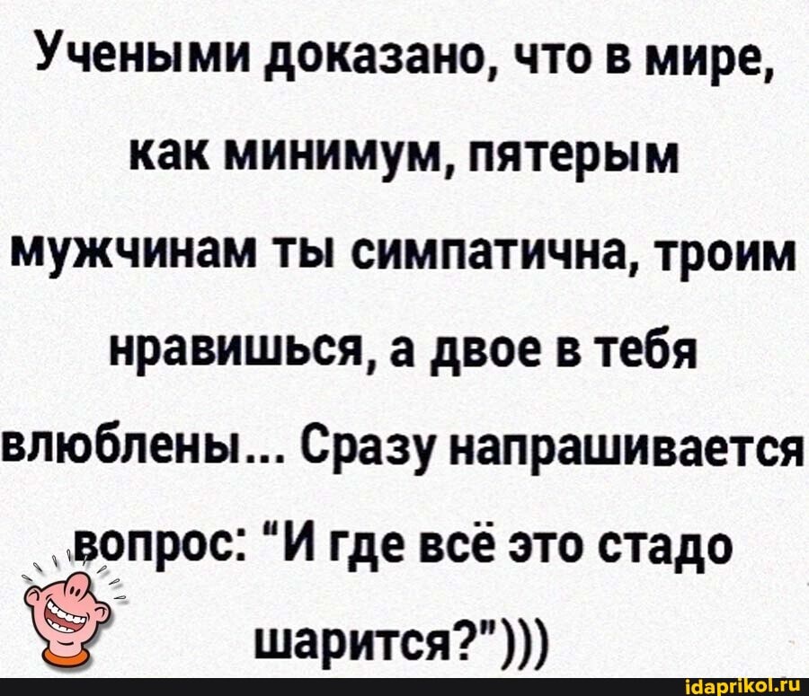 Учеными доказано, что в мире, как минимум, пятерым мужчинам ты симпатична, троим нравишься, а двое в тебя влюблены... Сразу напрашивается
..Вопрос: "И где всё это стадо
шарится?")))
