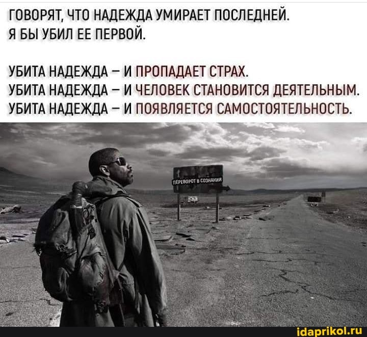 ГОВОРЯТ, ЧТО НАДЕЖДА УМИРАЕТ ПОСЛЕДНЕЙ.
Я БЫ УБИЛ ЕЕ ПЕРВОЙ.
УБИТА НАДЕЖДА И ПРОПАДАЕТ СТРАХ.
УБИТА НАДЕЖДА - И ЧЕЛОВЕК СТАНОВИТСЯ ДЕЯТЕЛЬНЫМ.
УБИТА НАДЕЖДА И ПОЯВЛЯЕТСЯ САМОСТОЯТЕЛЬНОСТЬ.