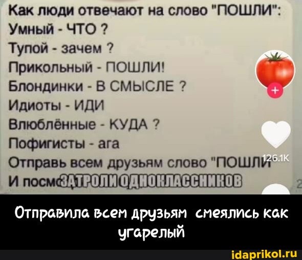 Как люди отвечают на слово "ПОШЛИ":
Умный - ЧТО ?
Тупой - зачем ?
Прикольный - ПОШЛИ!
Блондинки - В СМЫСЛЕ ?
Идиоты - ИДИ Влюблённые - КУДА ?
Пофигисты - ага
Отправь всем друзьям слово "ПОШЛИ"
Отправила
угарелый - Отправила всем друзьям смеялись как угарелый