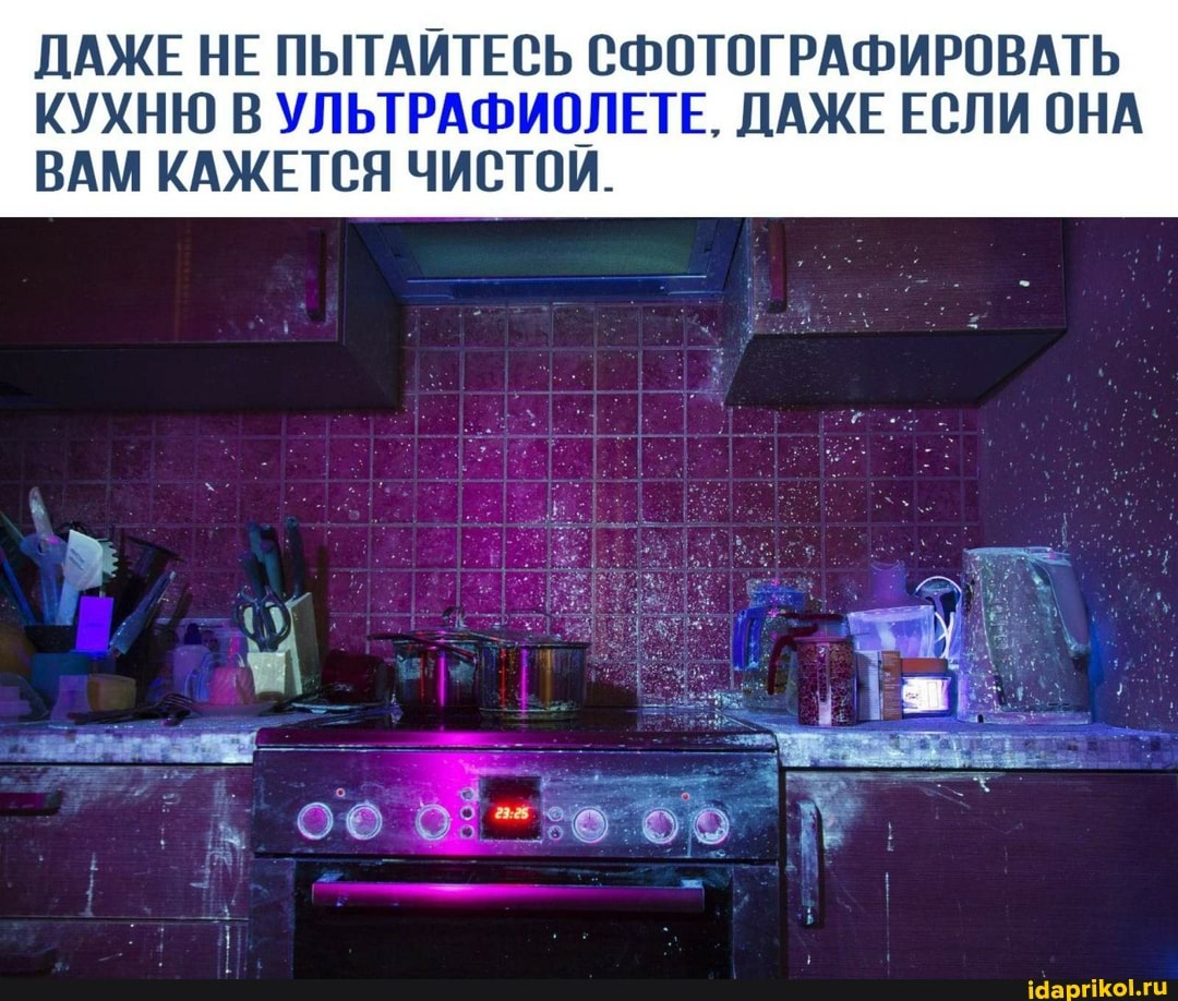 ДАЖЕ НЕ ПЫТАЙТЕСЬ СФОТОГРАФИРОВАТЬ
КУХНЮ В УЛЬТРАФИОЛЕТЕ. ДАЖЕ ЕСЛИ ОНА ВАМ КАЖЕТСЯ ЧИСТОИ.