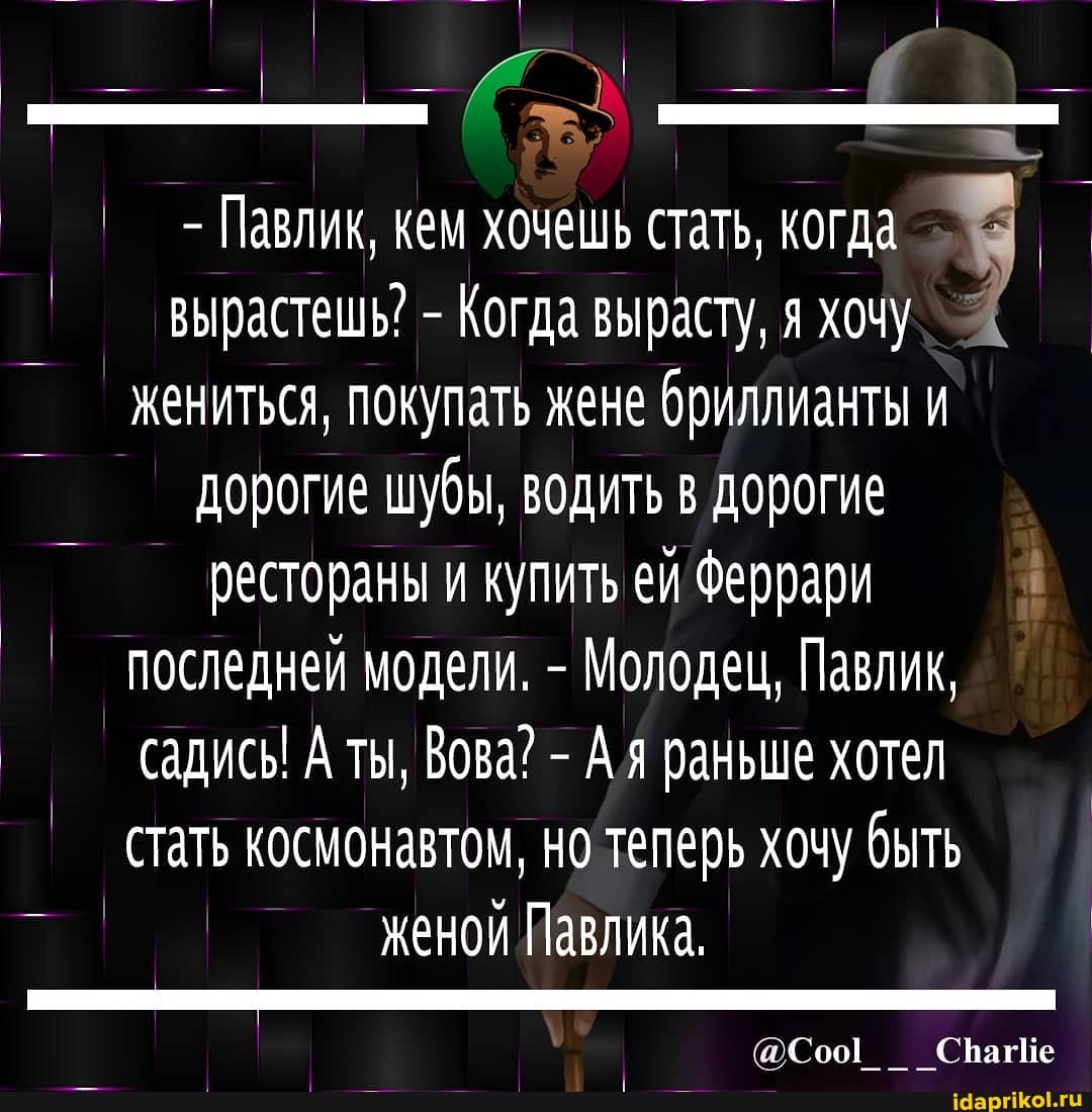 - Павлик, кем хочешь стать, когда вырастешь? - Когда вырасту, я хочу жениться, покупать жене бриллианты и дорогие шубы, водить в дорогие рестораны и купить ей Феррари
I последней модели. - Молодец, Павлик, садись! А ты, Вова? - Ая раньше хотел стать космонавтом, но теперь хочу быть женой Павлика,
СрагИе