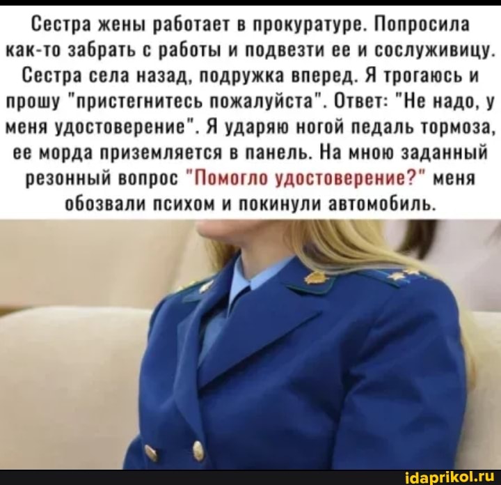 Сестра жены работает в прокуратуре. Попросила как-то забрать с работы и подвезти ее и сослуживицу.
Сестра села назад, подружка вперед. Я трогаюсь и прошу "пристегнитесь пожалуйста". Ответ: "Не надо, у меня удостоверение". Я ударяю ногой педаль тормоза, ее морда приземляется в панель. На мною заданный резонный вопрос "Помогло удостоверение?" меня обозвали психом и покинули автомобиль.