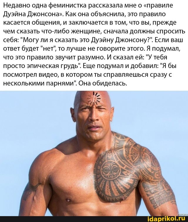 Недавно одна феминистка рассказала мне о "правиле
Дуэйна Джонсона". Как она объяснила, это правило
касается
общения, и заключается в том, что вы, прежде
чем сказать что-либо женщине, сначала должны спросить
себя: "Могу ли я сказать это Дуэйну Джонсону?". Если ваш
ответ будет "нет", то лучше не говорите этого. Я подумал,
что это правило звучит разумно. И сказал ей: "У тебя
просто эпическая грудь". Еще подумал и добавил: "Я бы
посмотрел видео, в котором ты справляешься сразу с
несколькими парнями". Она обиделась.