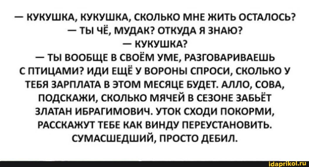 - КУКУШКА, КУКУШКА, СКОЛЬКО МНЕ ЖИТЬ ОСТАЛОСЬ?
- ТЫ ЧЁ, МУДАК? ОТКУДА Я ЗНАЮ?
- КУКУШКА?
- ТЫ ВООБЩЕ В СВОЁМ УМЕ, РАЗГОВАРИВАЕШЬ С ПТИЦАМИ? ИДИ ЕЩЁУ ВОРОНЫ СПРОСИ, СКОЛЬКО У ТЕБЯ ЗАРПЛАТА В ЭТОМ МЕСЯЦЕ БУДЕТ. АЛЛО, СОВА,
ПОДСКАЖИ, СКОЛЬКО МЯЧЕЙ В СЕЗОНЕ ЗАБЬЁТ ЗЛАТАН ИБРАГИМОВИЧ. УТОК СХОДИ ПОКОРМИ,
РАССКАЖУТ ТЕБЕ КАК ВИНДУ ПЕРЕУСТАНОВИТЬ.
СУМАСШЕДШИЙ, ПРОСТО ДЕБИЛ.
