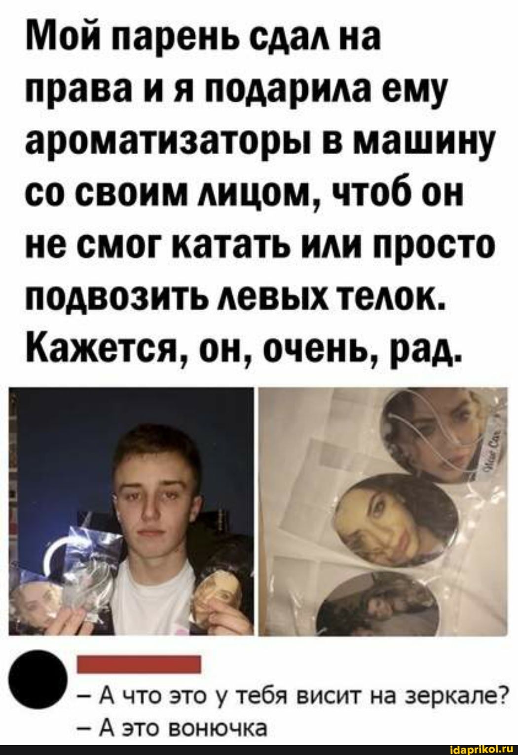 Мой парень сдал на права ия подарила ему ароматизаторы в машину со своим лицом, чтоб он не смог катать или просто подвозить левых телок.
Кажется, он, очень, рад.
А\
- А что это у тебя висит на зеркале?
- А это вонючка